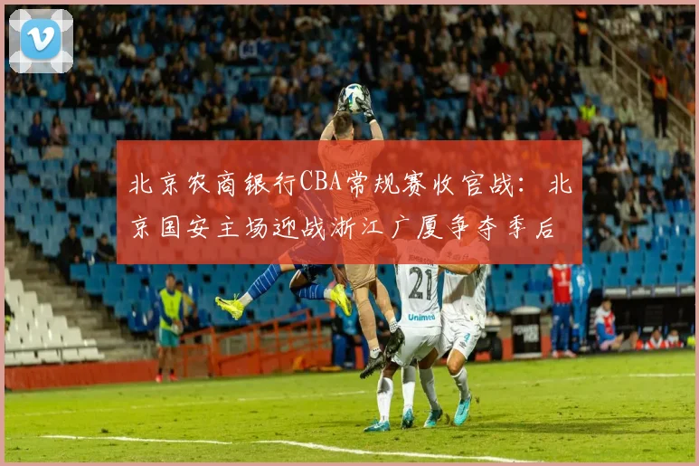 北京农商银行CBA常规赛收官战：北京国安主场迎战浙江广厦争夺季后赛席位