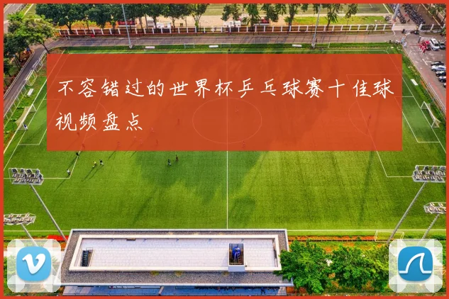 不容错过的世界杯乒乓球赛十佳球视频盘点