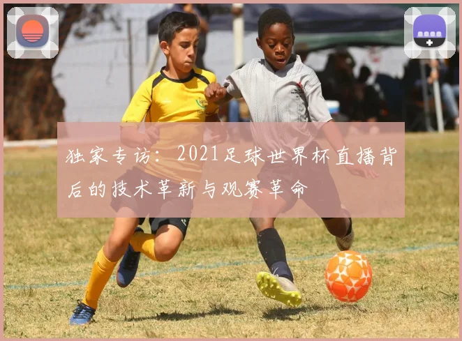 独家专访：2021足球世界杯直播背后的技术革新与观赛革命