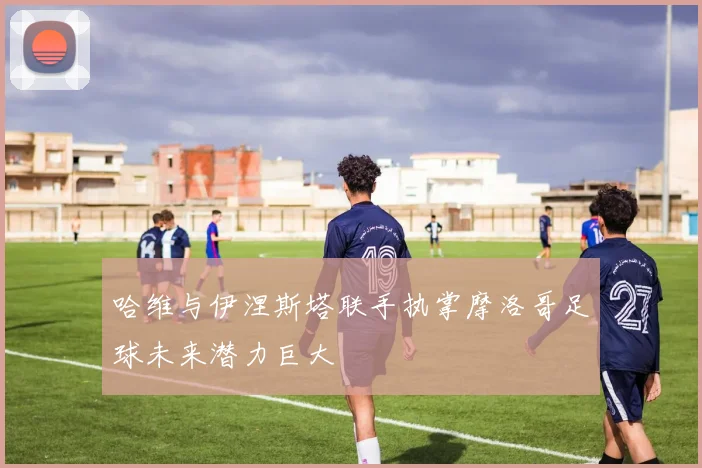 哈维与伊涅斯塔联手执掌摩洛哥足球未来潜力巨大