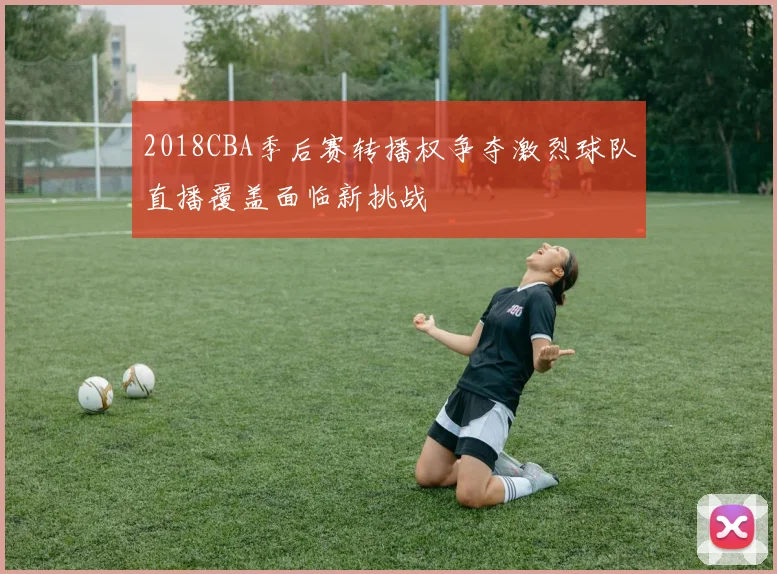 2018CBA季后赛转播权争夺激烈球队直播覆盖面临新挑战