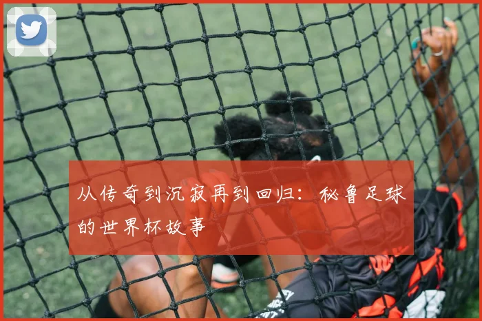 从传奇到沉寂再到回归：秘鲁足球的世界杯故事